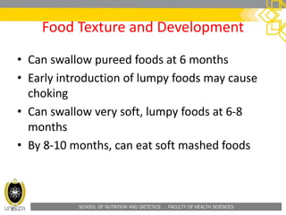 SCHOOL OF NUTRITION AND DIETETICS . FACULTY OF HEALTH SCIENCES
Food Texture and Development
• Can swallow pureed foods at 6 months
• Early introduction of lumpy foods may cause
choking
• Can swallow very soft, lumpy foods at 6-8
months
• By 8-10 months, can eat soft mashed foods
 