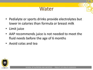 SCHOOL OF NUTRITION AND DIETETICS . FACULTY OF HEALTH SCIENCES
Water
• Pedialyte or sports drinks provide electrolytes but
lower in calories than formula or breast milk
• Limit juice
• AAP recommends juice is not needed to meet the
fluid needs before the age of 6 months
• Avoid colas and tea
 