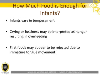 SCHOOL OF NUTRITION AND DIETETICS . FACULTY OF HEALTH SCIENCES
How Much Food is Enough for
Infants?
• Infants vary in temperament
• Crying or fussiness may be interpreted as hunger
resulting in overfeeding
• First foods may appear to be rejected due to
immature tongue movement
 
