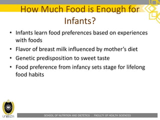 SCHOOL OF NUTRITION AND DIETETICS . FACULTY OF HEALTH SCIENCES
How Much Food is Enough for
Infants?
• Infants learn food preferences based on experiences
with foods
• Flavor of breast milk influenced by mother’s diet
• Genetic predisposition to sweet taste
• Food preference from infancy sets stage for lifelong
food habits
 