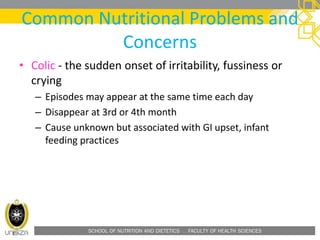 SCHOOL OF NUTRITION AND DIETETICS . FACULTY OF HEALTH SCIENCES
Common Nutritional Problems and
Concerns
• Colic - the sudden onset of irritability, fussiness or
crying
– Episodes may appear at the same time each day
– Disappear at 3rd or 4th month
– Cause unknown but associated with GI upset, infant
feeding practices
 