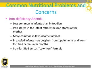 SCHOOL OF NUTRITION AND DIETETICS . FACULTY OF HEALTH SCIENCES
Common Nutritional Problems and
Concerns
• Iron-deficiency Anemia
– Less common in infants than in toddlers
– Iron stores in the infant reflect the iron stores of the
mother
– More common in low-income families
– Breastfed infants may be given iron supplements and iron-
fortified cereals at 6 months
– Iron-fortified versus “Low-iron” formula
 