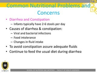 SCHOOL OF NUTRITION AND DIETETICS . FACULTY OF HEALTH SCIENCES
Common Nutritional Problems and
Concerns
• Diarrhea and Constipation
– Infants typically have 2-6 stools per day
• Causes of diarrhea & constipation:
– Viral and bacterial infections
– Food intolerance
– Changes in fluid intake
• To avoid constipation assure adequate fluids
• Continue to feed the usual diet during diarrhea
 