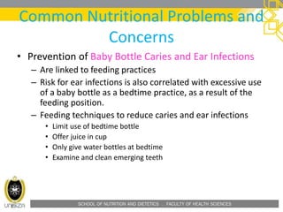 SCHOOL OF NUTRITION AND DIETETICS . FACULTY OF HEALTH SCIENCES
Common Nutritional Problems and
Concerns
• Prevention of Baby Bottle Caries and Ear Infections
– Are linked to feeding practices
– Risk for ear infections is also correlated with excessive use
of a baby bottle as a bedtime practice, as a result of the
feeding position.
– Feeding techniques to reduce caries and ear infections
• Limit use of bedtime bottle
• Offer juice in cup
• Only give water bottles at bedtime
• Examine and clean emerging teeth
 