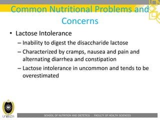 SCHOOL OF NUTRITION AND DIETETICS . FACULTY OF HEALTH SCIENCES
Common Nutritional Problems and
Concerns
• Lactose Intolerance
– Inability to digest the disaccharide lactose
– Characterized by cramps, nausea and pain and
alternating diarrhea and constipation
– Lactose intolerance in uncommon and tends to be
overestimated
 