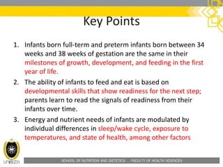 SCHOOL OF NUTRITION AND DIETETICS . FACULTY OF HEALTH SCIENCES
Key Points
1. Infants born full-term and preterm infants born between 34
weeks and 38 weeks of gestation are the same in their
milestones of growth, development, and feeding in the first
year of life.
2. The ability of infants to feed and eat is based on
developmental skills that show readiness for the next step;
parents learn to read the signals of readiness from their
infants over time.
3. Energy and nutrient needs of infants are modulated by
individual differences in sleep/wake cycle, exposure to
temperatures, and state of health, among other factors
 