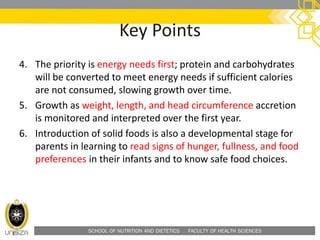 SCHOOL OF NUTRITION AND DIETETICS . FACULTY OF HEALTH SCIENCES
Key Points
4. The priority is energy needs first; protein and carbohydrates
will be converted to meet energy needs if sufficient calories
are not consumed, slowing growth over time.
5. Growth as weight, length, and head circumference accretion
is monitored and interpreted over the first year.
6. Introduction of solid foods is also a developmental stage for
parents in learning to read signs of hunger, fullness, and food
preferences in their infants and to know safe food choices.
 