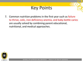 SCHOOL OF NUTRITION AND DIETETICS . FACULTY OF HEALTH SCIENCES
Key Points
7. Common nutrition problems in the first year such as failure
to thrive, colic, iron deficiency anemia, and baby bottle caries
are usually solved by combining parent educational,
nutritional, and medical approaches.
 