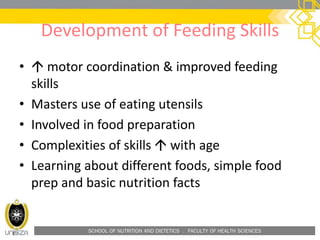 SCHOOL OF NUTRITION AND DIETETICS . FACULTY OF HEALTH SCIENCES
Development of Feeding Skills
•  motor coordination & improved feeding
skills
• Masters use of eating utensils
• Involved in food preparation
• Complexities of skills  with age
• Learning about different foods, simple food
prep and basic nutrition facts
 