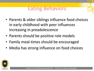 SCHOOL OF NUTRITION AND DIETETICS . FACULTY OF HEALTH SCIENCES
Eating Behaviors
• Parents & older siblings influence food choices
in early childhood with peer influences
increasing in preadolescence
• Parents should be positive role models
• Family meal-times should be encouraged
• Media has strong influence on food choices
 
