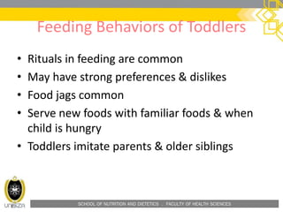 SCHOOL OF NUTRITION AND DIETETICS . FACULTY OF HEALTH SCIENCES
Feeding Behaviors of Toddlers
• Rituals in feeding are common
• May have strong preferences & dislikes
• Food jags common
• Serve new foods with familiar foods & when
child is hungry
• Toddlers imitate parents & older siblings
 