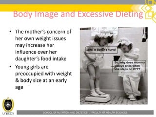 SCHOOL OF NUTRITION AND DIETETICS . FACULTY OF HEALTH SCIENCES
Body Image and Excessive Dieting
• The mother’s concern of
her own weight issues
may increase her
influence over her
daughter’s food intake
• Young girls are
preoccupied with weight
& body size at an early
age
 