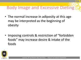 SCHOOL OF NUTRITION AND DIETETICS . FACULTY OF HEALTH SCIENCES
Body Image and Excessive Dieting
• The normal increase in adiposity at this age
may be interpreted as the beginning of
obesity
• Imposing controls & restriction of ”forbidden
foods” may increase desire & intake of the
foods
 