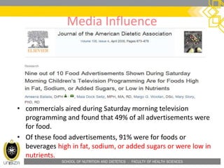 SCHOOL OF NUTRITION AND DIETETICS . FACULTY OF HEALTH SCIENCES
Media Influence
• commercials aired during Saturday morning television
programming and found that 49% of all advertisements were
for food.
• Of these food advertisements, 91% were for foods or
beverages high in fat, sodium, or added sugars or were low in
nutrients.
 