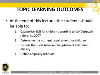 SCHOOL OF NUTRITION AND DIETETICS . FACULTY OF HEALTH SCIENCES
TOPIC LEARNING OUTCOMES
• At the end of this lecture, the students should
be able to:
1. Categorise BMI for children according to WHO growth
reference 2007
2. Determine the nutrient requirement for children
3. Discuss the short term and long-term of childhood
obesity
4. Define adiposity rebound
 