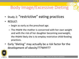 SCHOOL OF NUTRITION AND DIETETICS . FACULTY OF HEALTH SCIENCES
Body Image/Excessive Dieting
• Study 2: “restrictive” eating practices
• RESULT:
– begin as early as the preschool age.
– The more the mother is concerned with her own weight
and with the risk of her daughter becoming overweight,
the more likely she is to employ restrictive child-feeding
practices.
• Early “dieting” may actually be a risk factor for the
development of obesity???WHY??
 