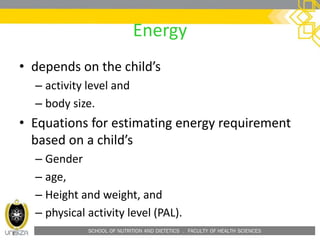 SCHOOL OF NUTRITION AND DIETETICS . FACULTY OF HEALTH SCIENCES
Energy
• depends on the child’s
– activity level and
– body size.
• Equations for estimating energy requirement
based on a child’s
– Gender
– age,
– Height and weight, and
– physical activity level (PAL).
 