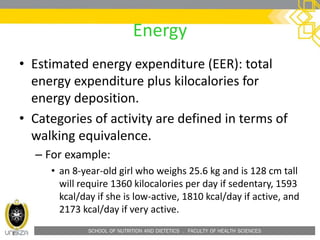 SCHOOL OF NUTRITION AND DIETETICS . FACULTY OF HEALTH SCIENCES
Energy
• Estimated energy expenditure (EER): total
energy expenditure plus kilocalories for
energy deposition.
• Categories of activity are defined in terms of
walking equivalence.
– For example:
• an 8-year-old girl who weighs 25.6 kg and is 128 cm tall
will require 1360 kilocalories per day if sedentary, 1593
kcal/day if she is low-active, 1810 kcal/day if active, and
2173 kcal/day if very active.
 