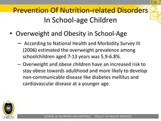 SCHOOL OF NUTRITION AND DIETETICS . FACULTY OF HEALTH SCIENCES
• Overweight and Obesity in School-Age
– According to National Health and Morbidity Survey III
(2006) estimated the overweight prevalence among
schoolchildren aged 7-13 years was 5.9-6.8%.
– Overweight and obese children have an increased risk to
stay obese towards adulthood and more likely to develop
non-communicable disease like diabetes mellitus and
cardiovascular disease at a younger age.
Prevention Of Nutrition-related Disorders
In School-age Children
 