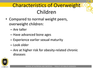 SCHOOL OF NUTRITION AND DIETETICS . FACULTY OF HEALTH SCIENCES
• Compared to normal weight peers,
overweight children:
– Are taller
– Have advanced bone ages
– Experience earlier sexual maturity
– Look older
– Are at higher risk for obesity-related chronic
diseases
Characteristics of Overweight
Children
 