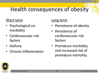 SCHOOL OF NUTRITION AND DIETETICS . FACULTY OF HEALTH SCIENCES
Health consequences of obesity
Short term
• Psychological co-
morbidity
• Cardiovascular risk
factors
• Asthma
• Chronic inflammation
Long term
• Persistence of obesity
• Persistence of
cardiovascular risk
factors
• Premature morbidity
and increased risk of
premature mortality
 