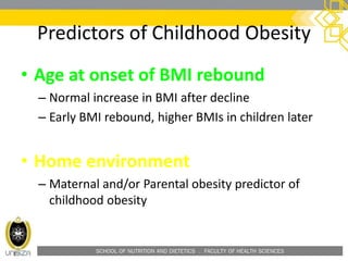 SCHOOL OF NUTRITION AND DIETETICS . FACULTY OF HEALTH SCIENCES
Predictors of Childhood Obesity
• Age at onset of BMI rebound
– Normal increase in BMI after decline
– Early BMI rebound, higher BMIs in children later
• Home environment
– Maternal and/or Parental obesity predictor of
childhood obesity
 