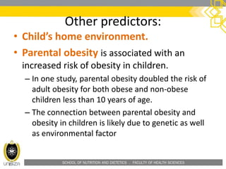 SCHOOL OF NUTRITION AND DIETETICS . FACULTY OF HEALTH SCIENCES
Other predictors:
• Child’s home environment.
• Parental obesity is associated with an
increased risk of obesity in children.
– In one study, parental obesity doubled the risk of
adult obesity for both obese and non-obese
children less than 10 years of age.
– The connection between parental obesity and
obesity in children is likely due to genetic as well
as environmental factor
 