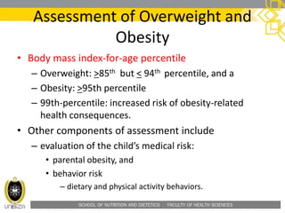 SCHOOL OF NUTRITION AND DIETETICS . FACULTY OF HEALTH SCIENCES
Assessment of Overweight and
Obesity
• Body mass index-for-age percentile
– Overweight: >85th but < 94th percentile, and a
– Obesity: >95th percentile
– 99th-percentile: increased risk of obesity-related
health consequences.
• Other components of assessment include
– evaluation of the child’s medical risk:
• parental obesity, and
• behavior risk
– dietary and physical activity behaviors.
 