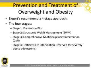 SCHOOL OF NUTRITION AND DIETETICS . FACULTY OF HEALTH SCIENCES
Prevention and Treatment of
Overweight and Obesity
• Expert’s recommend a 4-stage approach:
• The four stages:
– Stage 1: Prevention Plus
– Stage 2: Structured Weigh Management (SWM)
– Stage 3: Comprehensive Multidisciplinary Intervention
(CMI)
– Stage 4: Tertiary Care Intervention (reserved for severely
obese adolescents)
 