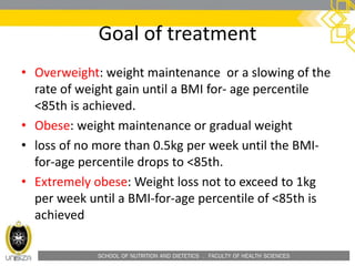 SCHOOL OF NUTRITION AND DIETETICS . FACULTY OF HEALTH SCIENCES
Goal of treatment
• Overweight: weight maintenance or a slowing of the
rate of weight gain until a BMI for- age percentile
<85th is achieved.
• Obese: weight maintenance or gradual weight
• loss of no more than 0.5kg per week until the BMI-
for-age percentile drops to <85th.
• Extremely obese: Weight loss not to exceed to 1kg
per week until a BMI-for-age percentile of <85th is
achieved
 