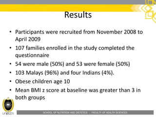 SCHOOL OF NUTRITION AND DIETETICS . FACULTY OF HEALTH SCIENCES
Results
• Participants were recruited from November 2008 to
April 2009
• 107 families enrolled in the study completed the
questionnaire
• 54 were male (50%) and 53 were female (50%)
• 103 Malays (96%) and four Indians (4%).
• Obese children age 10
• Mean BMI z score at baseline was greater than 3 in
both groups
 