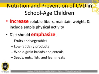 SCHOOL OF NUTRITION AND DIETETICS . FACULTY OF HEALTH SCIENCES
Nutrition and Prevention of CVD in
School-Age Children
• Increase soluble fibers, maintain weight, &
include ample physical activity
• Diet should emphasize:
– Fruits and vegetables
– Low-fat dairy products
– Whole-grain breads and cereals
– Seeds, nuts, fish, and lean meats
 