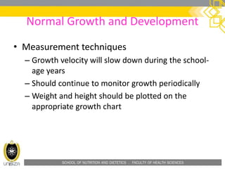 SCHOOL OF NUTRITION AND DIETETICS . FACULTY OF HEALTH SCIENCES
Normal Growth and Development
• Measurement techniques
– Growth velocity will slow down during the school-
age years
– Should continue to monitor growth periodically
– Weight and height should be plotted on the
appropriate growth chart
 
