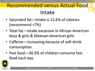 SCHOOL OF NUTRITION AND DIETETICS . FACULTY OF HEALTH SCIENCES
Recommended versus Actual Food
Intake
• Saturated fat—intake is 12.6% of calories
(recommend <7%)
• Total fat—intake excessive in African American
boys & girls & Mexican-American girls
• Caffeine—increasing because of soft drink
consumption
• Fast food—30.3% of children consume fast
food each day
 