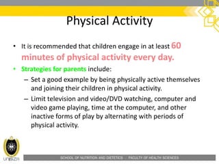 SCHOOL OF NUTRITION AND DIETETICS . FACULTY OF HEALTH SCIENCES
Physical Activity
• It is recommended that children engage in at least 60
minutes of physical activity every day.
• Strategies for parents include:
– Set a good example by being physically active themselves
and joining their children in physical activity.
– Limit television and video/DVD watching, computer and
video game playing, time at the computer, and other
inactive forms of play by alternating with periods of
physical activity.
 