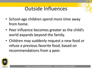 SCHOOL OF NUTRITION AND DIETETICS . FACULTY OF HEALTH SCIENCES
Outside Influences
• School-age children spend more time away
from home.
• Peer influence becomes greater as the child’s
world expands beyond the family.
• Children may suddenly request a new food or
refuse a previous favorite food, based on
recommendations from a peer.
 