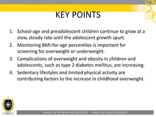 SCHOOL OF NUTRITION AND DIETETICS . FACULTY OF HEALTH SCIENCES
KEY POINTS
1. School-age and preadolescent children continue to grow at a
slow, steady rate until the adolescent growth spurt.
2. Monitoring BMI-for-age percentiles is important for
screening for overweight or underweight.
3. Complications of overweight and obesity in children and
adolescents, such as type 2 diabetes mellitus, are increasing.
4. Sedentary lifestyles and limited physical activity are
contributing factors to the increase in childhood overweight.
 