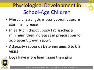 SCHOOL OF NUTRITION AND DIETETICS . FACULTY OF HEALTH SCIENCES
Physiological Development in
School-Age Children
• Muscular strength, motor coordination, &
stamina increase
• In early childhood, body fat reaches a
minimum then increases in preparation for
adolescent growth spurt
• Adiposity rebounds between ages 6 to 6.2
years
• Boys have more lean tissue than girls
 