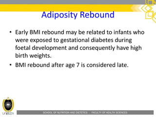 SCHOOL OF NUTRITION AND DIETETICS . FACULTY OF HEALTH SCIENCES
Adiposity Rebound
• Early BMI rebound may be related to infants who
were exposed to gestational diabetes during
foetal development and consequently have high
birth weights.
• BMI rebound after age 7 is considered late.
 