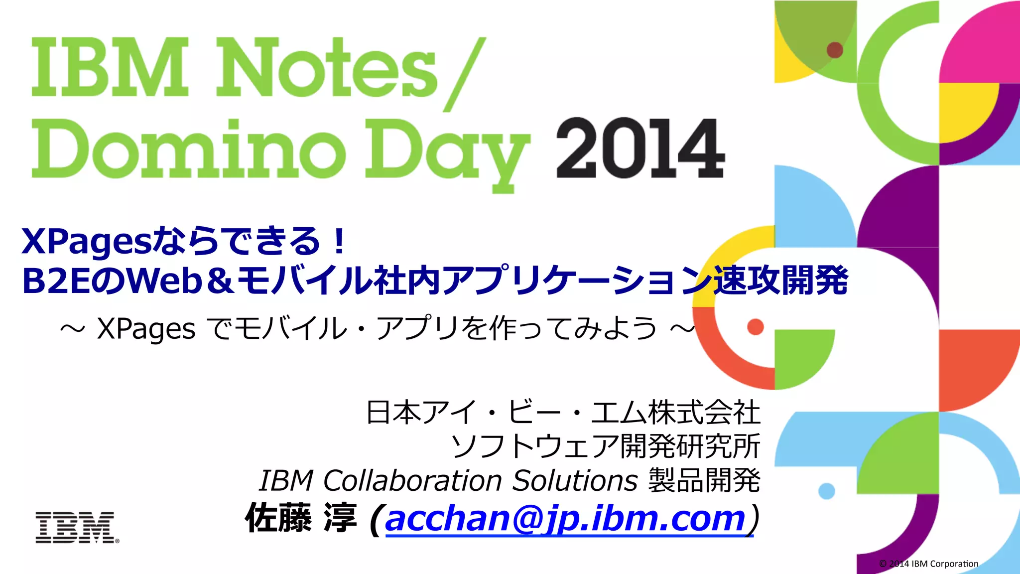 ©	
  2014	
  IBM	
  Corpora/on	
  
⽇日本アイ・ビー・エム株式会社
ソフトウェア開発研究所
IBM  Collaboration  Solutions  製品開発
佐藤  淳  (acchan@jp.ibm.com)
XPagesならできる！
B2EのWeb＆モバイル社内アプリケーション速攻開発  
〜～  XPages  でモバイル・アプリを作ってみよう  〜～  
 