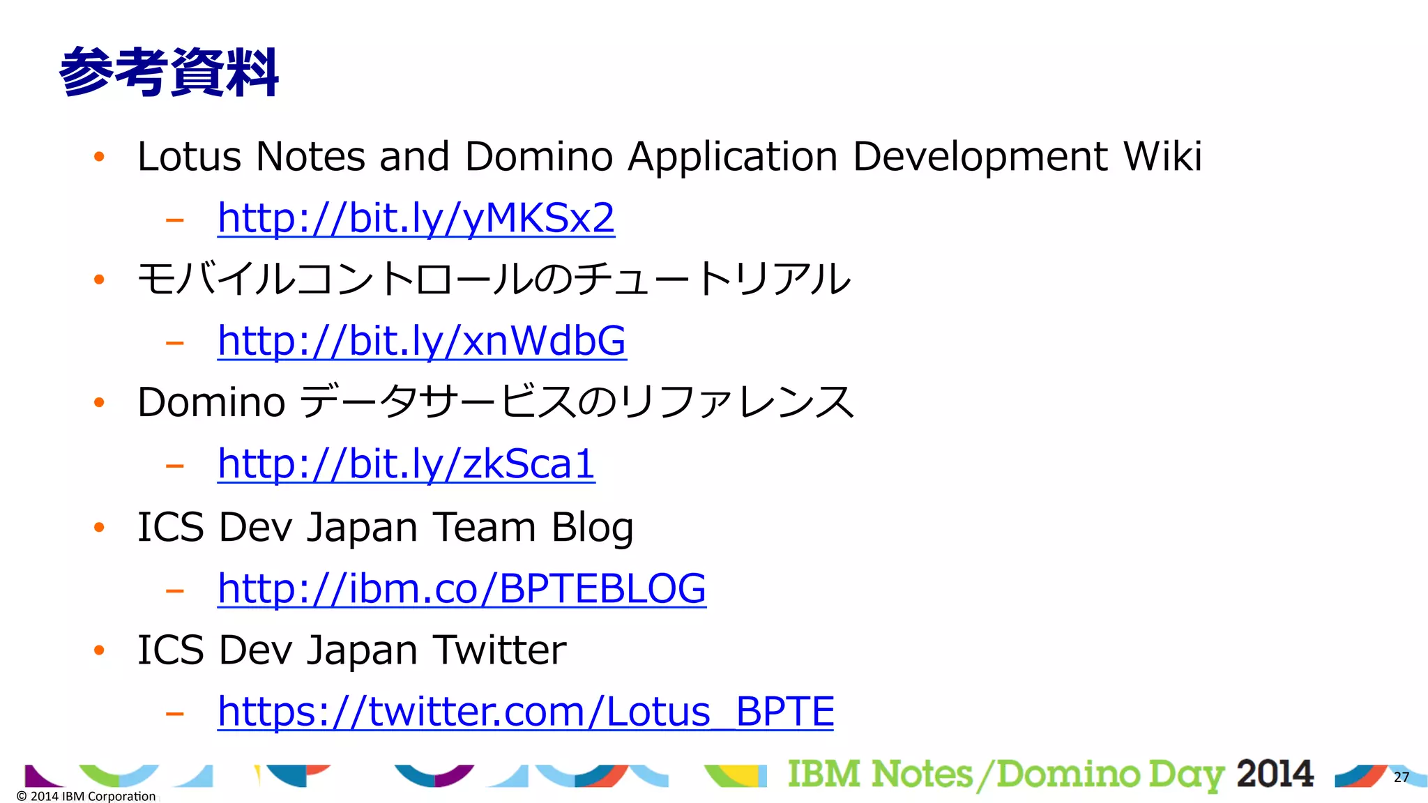 ©	
  2014	
  IBM	
  Corpora/on	
  
27	
  
©	
  2014	
  IBM	
  Corpora/on	
  
参考資料料
•  Lotus  Notes  and  Domino  Application  Development  Wiki
-  http://bit.ly/yMKSx2
•  モバイルコントロールのチュートリアル
-  http://bit.ly/xnWdbG
•  Domino  データサービスのリファレンス
-  http://bit.ly/zkSca1
•  ICS  Dev  Japan  Team  Blog
-  http://ibm.co/BPTEBLOG
•  ICS  Dev  Japan  Twitter
-  https://twitter.com/Lotus_̲BPTE
 