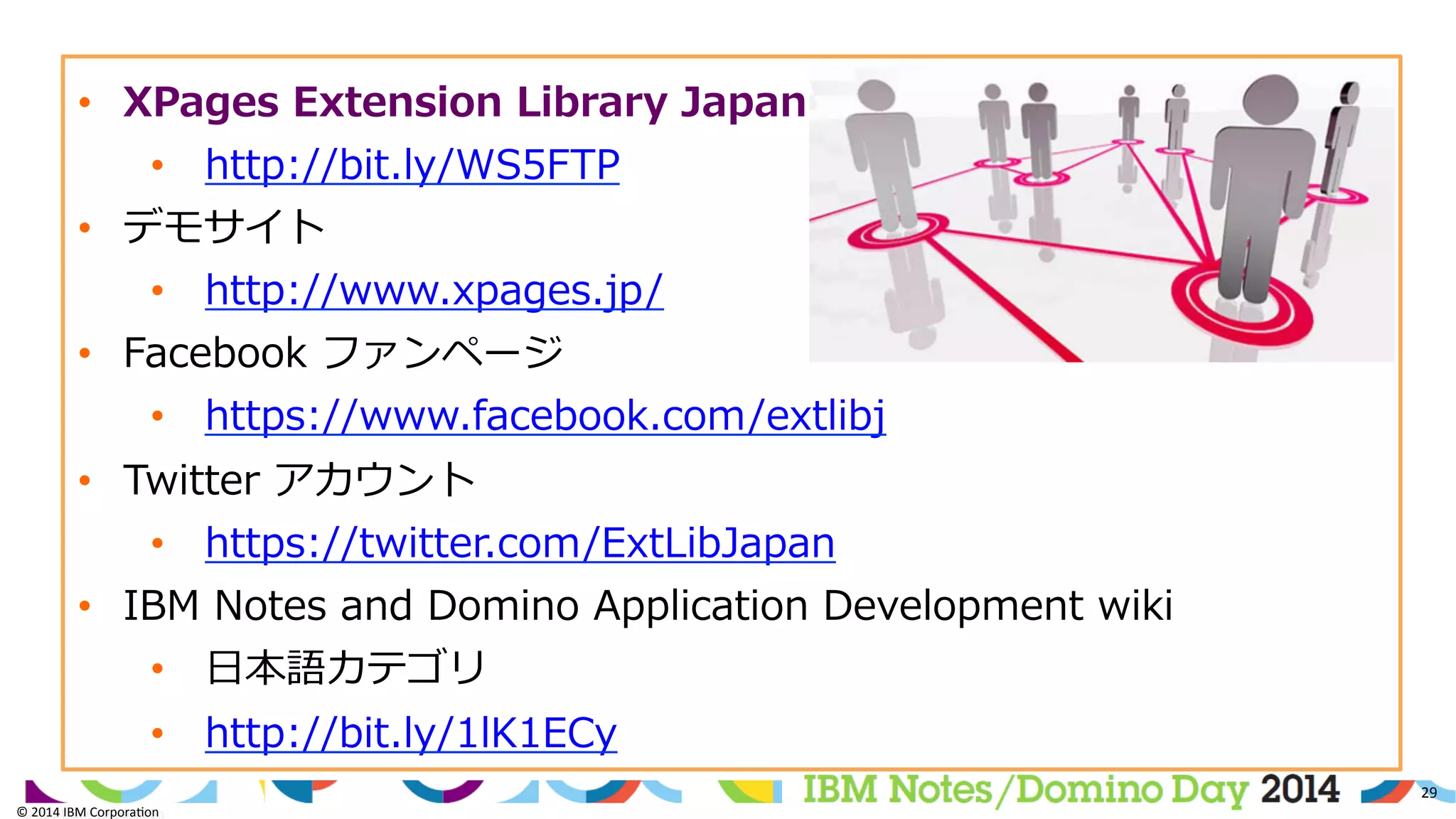 ©	
  2014	
  IBM	
  Corpora/on	
  
29	
  
©	
  2014	
  IBM	
  Corpora/on	
  
•  XPages  Extension  Library  Japan
•  http://bit.ly/WS5FTP  
•  デモサイト
•  http://www.xpages.jp/  
•  Facebook  ファンページ
•  https://www.facebook.com/extlibj  
•  Twitter  アカウント
•  https://twitter.com/ExtLibJapan  
•  IBM  Notes  and  Domino  Application  Development  wiki
•  ⽇日本語カテゴリ
•  http://bit.ly/1lK1ECy  
 