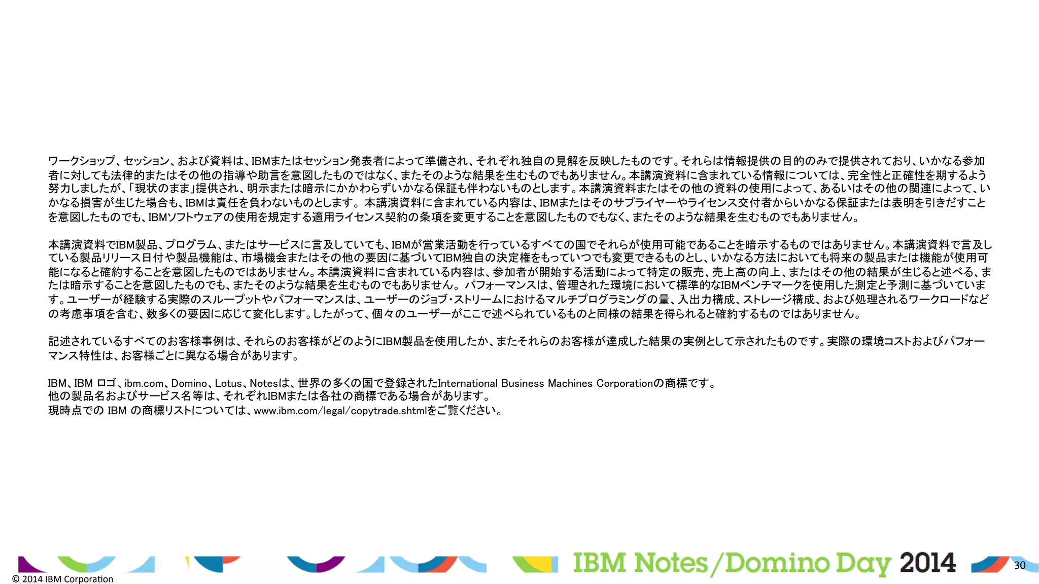 ©	
  2014	
  IBM	
  Corpora/on	
  
30	
  
©	
  2014	
  IBM	
  Corpora/on	
  
	
ワークショップ、セッション、および資料は、IBMまたはセッション発表者によって準備され、それぞれ独自の見解を反映したものです。それらは情報提供の目的のみで提供されており、いかなる参加
者に対しても法律的またはその他の指導や助言を意図したものではなく、またそのような結果を生むものでもありません。本講演資料に含まれている情報については、完全性と正確性を期するよう
努力しましたが、「現状のまま」提供され、明示または暗示にかかわらずいかなる保証も伴わないものとします。本講演資料またはその他の資料の使用によって、あるいはその他の関連によって、い
かなる損害が生じた場合も、IBMは責任を負わないものとします。 本講演資料に含まれている内容は、IBMまたはそのサプライヤーやライセンス交付者からいかなる保証または表明を引きだすこと
を意図したものでも、IBMソフトウェアの使用を規定する適用ライセンス契約の条項を変更することを意図したものでもなく、またそのような結果を生むものでもありません。	
	
本講演資料でIBM製品、プログラム、またはサービスに言及していても、IBMが営業活動を行っているすべての国でそれらが使用可能であることを暗示するものではありません。本講演資料で言及し
ている製品リリース日付や製品機能は、市場機会またはその他の要因に基づいてIBM独自の決定権をもっていつでも変更できるものとし、いかなる方法においても将来の製品または機能が使用可
能になると確約することを意図したものではありません。本講演資料に含まれている内容は、参加者が開始する活動によって特定の販売、売上高の向上、またはその他の結果が生じると述べる、ま
たは暗示することを意図したものでも、またそのような結果を生むものでもありません。 パフォーマンスは、管理された環境において標準的なIBMベンチマークを使用した測定と予測に基づいていま
す。ユーザーが経験する実際のスループットやパフォーマンスは、ユーザーのジョブ・ストリームにおけるマルチプログラミングの量、入出力構成、ストレージ構成、および処理されるワークロードなど
の考慮事項を含む、数多くの要因に応じて変化します。したがって、個々のユーザーがここで述べられているものと同様の結果を得られると確約するものではありません。	
	
記述されているすべてのお客様事例は、それらのお客様がどのようにIBM製品を使用したか、またそれらのお客様が達成した結果の実例として示されたものです。実際の環境コストおよびパフォー
マンス特性は、お客様ごとに異なる場合があります。	
	
IBM、IBM ロゴ、ibm.com、Domino、Lotus、Notesは、世界の多くの国で登録されたInternational Business Machines Corporationの商標です。	
他の製品名およびサービス名等は、それぞれIBMまたは各社の商標である場合があります。	
現時点での IBM の商標リストについては、www.ibm.com/legal/copytrade.shtmlをご覧ください。 	
	
 