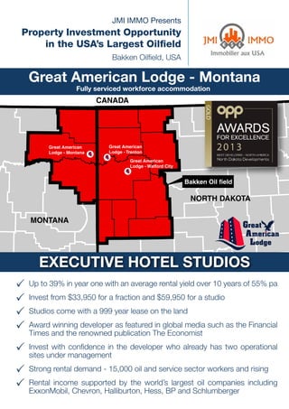 JMI IMMO Presents

Property Investment Opportunity
in the USA’s Largest Oilfield
Bakken Oilfield, USA

Great American Lodge - Montana
Fully serviced workforce accommodation

CANADA

Great American
Lodge - Montana

Great American
Lodge - Trenton
Great American
Lodge - Watford City

Bakken Oil field

NORTH DAKOTA
MONTANA

Great
American
Lodge

EXECUTIVE HOTEL STUDIOS
33 Up to 39% in year one with an average rental yield over 10 years of 55% pa
33 Invest from $33,950 for a fraction and $59,950 for a studio
33 Studios come with a 999 year lease on the land
winning developer as featured in global media
33 Award and the renowned publication The Economist such as the Financial
Times
I
with confidence in
33 nvestunder management the developer who already has two operational
sites

33 Strong rental demand - 15,000 oil and service sector workers and rising
R
world’s largest oil companies
33  ental income supported by the Hess, BP and Schlumberger including
ExxonMobil, Chevron, Halliburton,

 