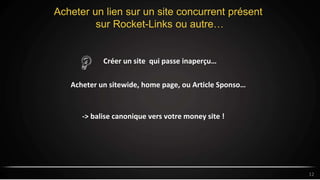 Acheter un lien sur un site concurrent présent
sur Rocket-Links ou autre…
12
Créer un site qui passe inaperçu…
-> balise canonique vers votre money site !
Acheter un sitewide, home page, ou Article Sponso…