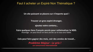 14
Faut il acheter un Expiré Non Thématique ?
14
Un site puissant se placera sur n’importe quoi !
Trouver un gros expiré étranger,
ajoutez votre contenu…
Faire quelques liens Français ancrés pour rethématiser le NDD.
Avantage : on peut forcer en liens ancrés car le taux sera faible.
Cela peut faire gagner des mois, voir des années de travail…
Problème Majeur : Le prix !
car concurrence internationale