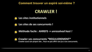Les sites institutionnels
Comment trouver un expiré soi-même ?
16
CRAWLER !
Les sites de ses concurrents !
Méthode facile : AHREFS -> unresolved host !
Crawler ses concurrents *REGULIEREMENT*
Crawler aussi son propre site… Pour ne pas offrir son jus à ses concurrents.