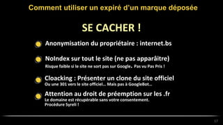 Anonymisation du propriétaire : internet.bs
Comment utiliser un expiré d’un marque déposée
17
SE CACHER !
NoIndex sur tout le site (ne pas apparâitre)
Risque faible si le site ne sort pas sur Google. Pas vu Pas Pris !
Cloacking : Présenter un clone du site officiel
Ou une 301 vers le site officiel… Mais pas à GoogleBot…
Attention au droit de préemption sur les .fr
Le domaine est récupérable sans votre consentement.
Procédure Syreli !