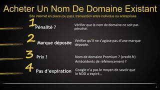 Acheter Un Nom De Domaine Existant
Vérifier que le nom de domaine ne soit pas
pénalisé.
1Pénalité ?
Vérifier qu’il ne s’agisse pas d’une marque
déposée.
2 Marque déposée
Nom de domaine Premium ? (credit.fr)
Antécédents de référencement ?
3 Prix ?
Google n’a pas le moyen de savoir que
le NDD a expiré…
4 Pas d’expiration
4
Site internet en place (ou pas), transaction entre individus ou entreprises
