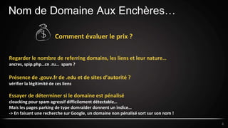 Nom de Domaine Aux Enchères…
6
Comment évaluer le prix ?
Regarder le nombre de referring domains, les liens et leur nature…
ancres, spip.php…cn .ru… spam ?
Présence de .gouv.fr de .edu et de sites d’autorité ?
vérifier la légitimité de ces liens
Essayer de déterminer si le domaine est pénalisé
cloacking pour spam agressif difficilement détectable…
Mais les pages parking de type domraider donnent un indice…
-> En faisant une recherche sur Google, un domaine non pénalisé sort sur son nom !